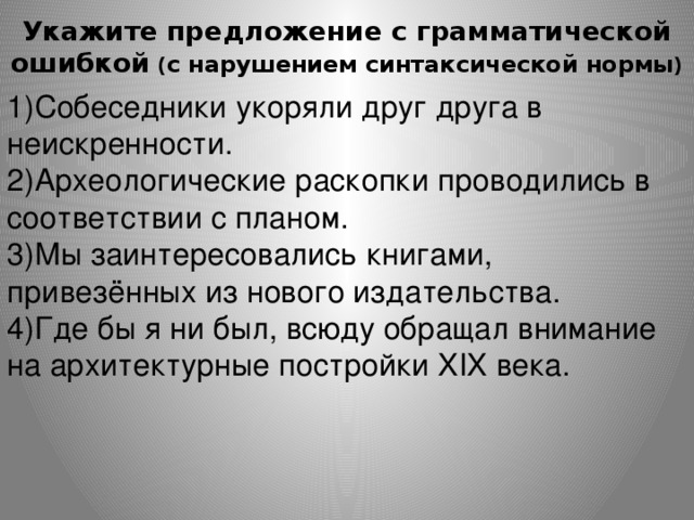 Укажите предложение с грамматической ошибкой ( с нарушением синтаксической нормы )   1)Собеседники укоряли друг друга в неискренности. 2)Археологические раскопки проводились в соответствии с планом. 3)Мы заинтересовались книгами, привезённых из нового издательства. 4)Где бы я ни был, всюду обращал внимание на архитектурные постройки XIX века. 