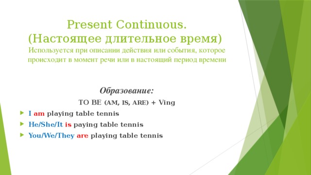 Present Continuous.  (Настоящее длительное время)  Используется при описании действия или события, которое происходит в момент речи или в настоящий период времени  Образование: TO BE (AM, IS, ARE) + Ving I  am playing table tennis He/She/It  is paying table tennis You/We/They  are playing table tennis  