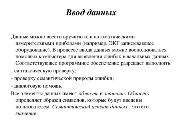 Ввод данных   Данные можно ввести вручную или автоматическими измерительными приборами (например, ЭКГ записывающее оборудование). В процессе ввода данных можно воспользоваться помощью компьютера для выявления ошибок в начальных данных. Соответствующее программное обеспечение разрешает выполнить: - синтаксическую проверку; - проверку семантической природы ошибки; - диалоговую помощь. Все элементы данных имеют область и значение . Область определяет образец символов, которые будут введены пользователем . Семантический аспект данных - это его значение . 