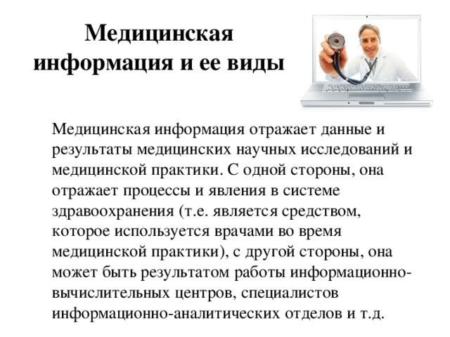 Медицинская информация и ее виды   Медицинская информация отражает данные и результаты медицинских научных исследований и медицинской практики. С одной стороны, она отражает процессы и явления в системе здравоохранения (т.е. является средством, которое используется врачами во время медицинской практики), с другой стороны, она может быть результатом работы информационно-вычислительных центров, специалистов информационно-аналитических отделов и т.д. 
