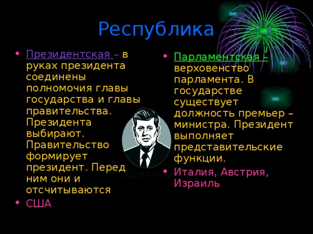 Республика Президентская – в руках президента соединены полномочия главы государства и главы правительства. Президента выбирают. Правительство формирует президент. Перед ним они и отсчитываются США Парламентская – верховенство парламента. В государстве существует должность премьер – министра. Президент выполняет представительские функции. Италия, Австрия, Израиль 