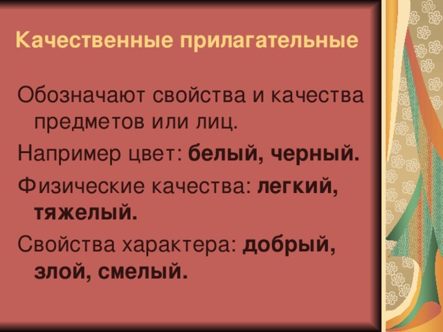 Качественные прилагательные Обозначают свойства и качества предметов или лиц. Например цвет: белый, черный. Физические качества: легкий, тяжелый. Свойства характера: добрый, злой,  смелый.  