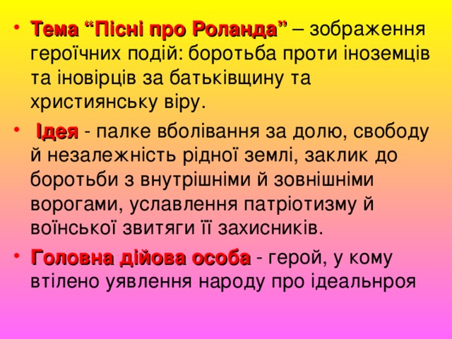 Тема “Пісні про Роланда” – зображення героїчних подій: боротьба проти іноземців та іновірців за батьківщину та християнську віру.   Ідея - палке вболівання за долю, свободу й незалежність рідної землі, заклик до боротьби з внутрішніми й зовнішніми ворогами, уславлення патріотизму й воїнської звитяги її захисників. Головна дійова особа - герой, у кому втілено уявлення народу про ідеальнроя 