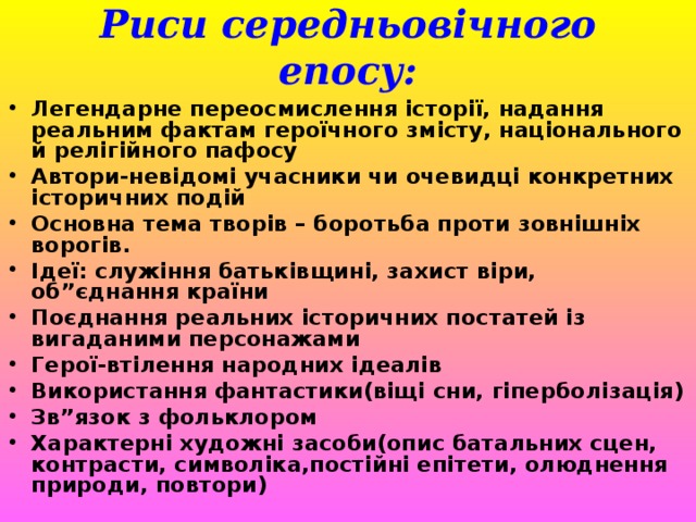 Риси середньовічного епосу: Легендарне переосмислення історії, надання реальним фактам героїчного змісту, національного й релігійного пафосу Автори-невідомі учасники чи очевидці конкретних історичних подій Основна тема творів – боротьба проти зовнішніх ворогів. Ідеї: служіння батьківщині, захист віри, об”єднання країни Поєднання реальних історичних постатей із вигаданими персонажами Герої-втілення народних ідеалів Використання фантастики(віщі сни, гіперболізація) Зв”язок з фольклором Характерні художні засоби(опис батальних сцен, контрасти, символіка,постійні епітети, олюднення природи, повтори) 