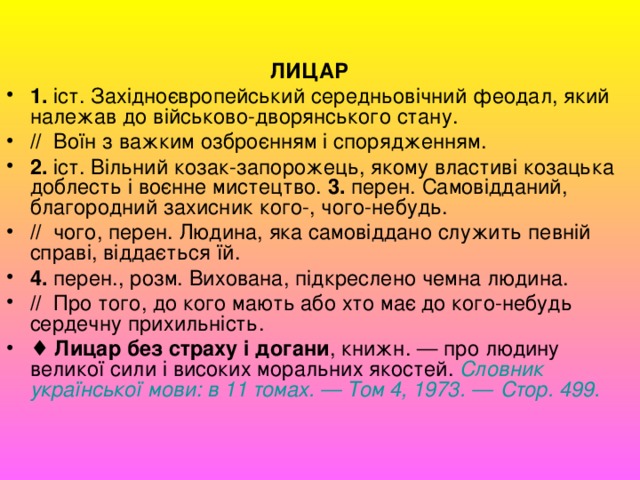  ЛИЦАР 1.  іст. Західноєвропейський середньовічний феодал, який належав до військово-дворянського стану. //   Воїн з важким озброєнням і спорядженням. 2.  іст. Вільний козак-запорожець, якому властиві козацька доблесть і воєнне мистецтво. 3.  перен. Самовідданий, благородний захисник кого-, чого-небудь. //   чого, перен. Людина, яка самовіддано служить певній справі, віддається їй. 4.  перен., розм. Вихована, підкреслено чемна людина. //   Про того, до кого мають або хто має до кого-небудь сердечну прихильність. ♦  Лицар без страху і догани , книжн. — про людину великої сили і високих моральних якостей. Словник української  мови : в 11 томах. — Том 4, 1973. — Стор . 499.   