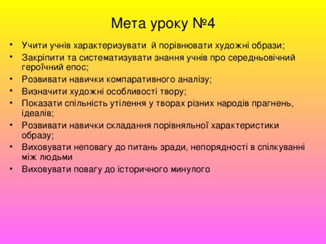 Мета уроку №4 Учити учнів характеризувати й порівнювати художні образи; Закріпити та систематизувати знання учнів про середньовічний героїчний епос; Розвивати навички компаративного аналізу; Визначити художні особливості твору; Показати спільність утілення у творах різних народів прагнень, ідеалів; Розвивати навички складання порівняльної характеристики образу; Виховувати неповагу до питань зради, непорядності в спілкуванні між людьми Виховувати повагу до історичного минулого 