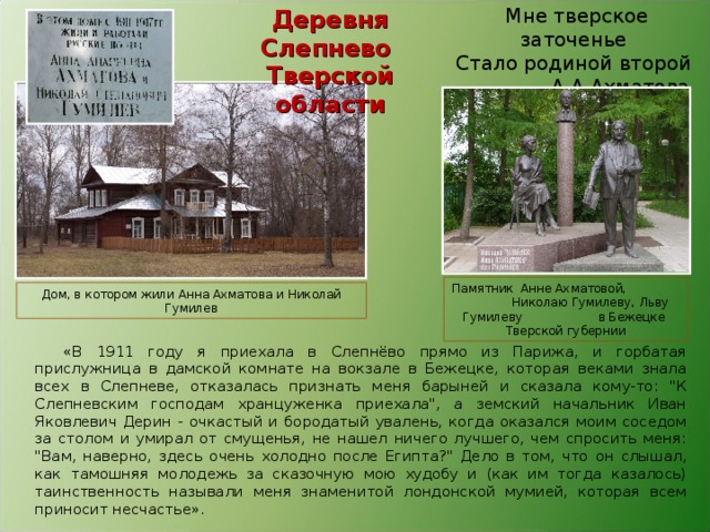Деревня Слепнево Тверской области Мне тверское заточенье   Стало родиной второй                 А.А.Ахматова Памятник Анне Ахматовой, Николаю Гумилеву, Льву Гумилеву в Бежецке Тверской губернии Дом, в котором жили Анна Ахматова и Николай Гумилев «В 1911 году я приехала в Слепнёво прямо из Парижа, и горбатая прислужница в дамской комнате на вокзале в Бежецке, которая веками знала всех в Слепневе, отказалась признать меня барыней и сказала кому-то: 