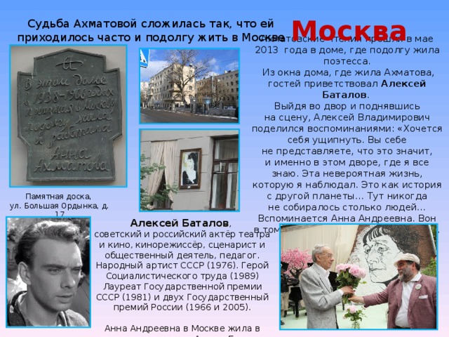 Москва Судьба Ахматовой сложилась так, что ей приходилось часто и подолгу жить в Москве Ахматовские чтения прошли в мае 2013 года в доме, где подолгу жила поэтесса.  Из окна дома, где жила Ахматова, гостей приветствовал  Алексей Баталов .  Выйдя во двор и поднявшись на сцену, Алексей Владимирович поделился воспоминаниями: «Хочется себя ущипнуть. Вы себе не представляете, что это значит, и именно в этом дворе, где я все знаю. Эта невероятная жизнь, которую я наблюдал. Это как история с другой планеты… Тут никогда не собиралось столько людей… Вспоминается Анна Андреевна. Вон в том окошечке, с видом на гараж»… Памятная доска, ул. Большая Ордынка, д. 17 Алексей Баталов , советский и российский актёр театра и кино, кинорежиссёр, сценарист и общественный деятель, педагог. Народный артист СССР (1976). Герой Социалистического труда (1989) Лауреат Государственной премии СССР (1981) и двух Государственный премий России (1966 и 2005). Анна Андреевна в Москве жила в комнате маленького Алеши Баталова 