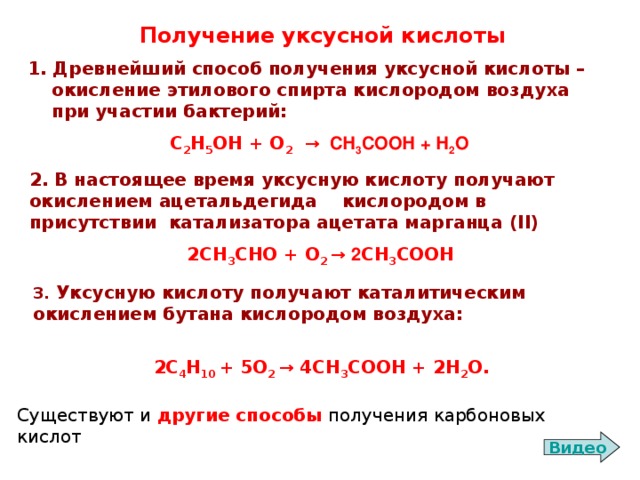 Получение уксусной кислоты 1. Древнейший способ получения уксусной кислоты – окисление этилового спирта кислородом воздуха при участии бактерий: С 2 Н 5 ОН + О 2  → СН 3 СООН + Н 2 О 2. В настоящее время уксусную кислоту получают окислением ацетальдегида кислородом в присутствии  катализатора ацетата марганца (II) 2 СН 3 СНО + О 2 → 2 СН 3 СООН 3. Уксусную кислоту получают каталитическим окислением бутана кислородом воздуха:  2С 4 Н 10 + 5 O 2  → 4СН 3 СООН + 2Н 2 О. Существуют и другие способы получения карбоновых кислот Видео 