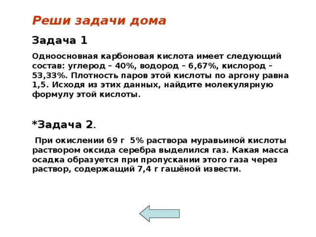 Реши задачи дома Задача 1 Одноосновная карбоновая кислота имеет следующий состав: углерод – 40%, водород – 6,67%, кислород – 53,33%. Плотность паров этой кислоты по аргону равна 1,5. Исходя из этих данных, найдите молекулярную формулу этой кислоты.  * Задача 2 .  При окислении 69 г 5% раствора муравьиной кислоты раствором оксида серебра выделился газ. Какая масса осадка образуется при пропускании этого газа через раствор, содержащий 7,4 г гашёной извести.  