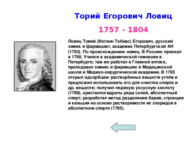  Торий Егорович Ловиц  1757 - 1804 Ловиц Товий (Иоганн Тобиас) Егорович, русский химик и фармацевт, академик Петербургской АН (1793). По происхождению немец. В Россию приехал в 1768. Учился в академической гимназии в Петербурге; там же работал в Главной аптеке, преподавал химию и фармацию в Медицинской школе и Медико-хирургической академии. В 1785 открыл адсорбцию растворённых веществ углём и предложил использовать его для очистки спирта и др. веществ; получил ледяную уксусную кислоту (1789), кристаллогидраты ряда солей, абсолютный спирт; разработал метод разделения бария, стронция и кальция на основе растворимости их хлоридов в абсолютном спирте (1795). 
