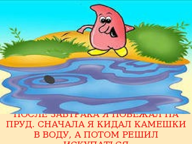 ПОСЛЕ ЗАВТРАКА Я ПОБЕЖАЛ НА ПРУД. СНАЧАЛА Я КИДАЛ КАМЕШКИ В ВОДУ, А ПОТОМ РЕШИЛ ИСКУПАТЬСЯ 