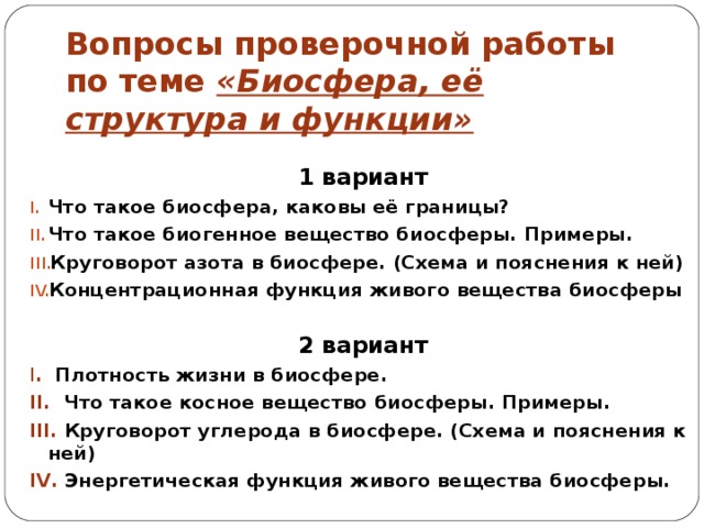 Вопросы проверочной работы по теме «Биосфера, её структура и функции» 1 вариант Что такое биосфера, каковы её границы? Что такое биогенное вещество биосферы. Примеры. Круговорот азота в биосфере. (Схема и пояснения к ней) Концентрационная функция живого вещества биосферы 2 вариант I . Плотность жизни в биосфере. II . Что такое косное вещество биосферы. Примеры. III . Круговорот углерода в биосфере. (Схема и пояснения к ней) IV . Энергетическая функция живого вещества биосферы. 