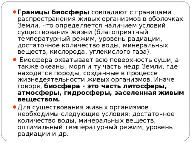 Границы биосферы совпадают с границами распространения живых организмов в оболочках Земли, что определяется наличием условий существования жизни (благоприятный температурный режим, уровень радиации, достаточное количество воды, минеральных веществ, кислорода, углекислого газа).  Биосфера охватывает всю поверхность суши, а также океаны, моря и ту часть недр Земли, где находятся породы, созданные в процессе жизнедеятельности живых организмов. Иначе говоря, биосфера - это часть литосферы, атмосферы, гидросферы, заселенная живым веществом. Для существования живых организмов необходимы следующие условия: достаточное количество воды, минеральных веществ, оптимальный температурный режим, уровень радиации и др.  