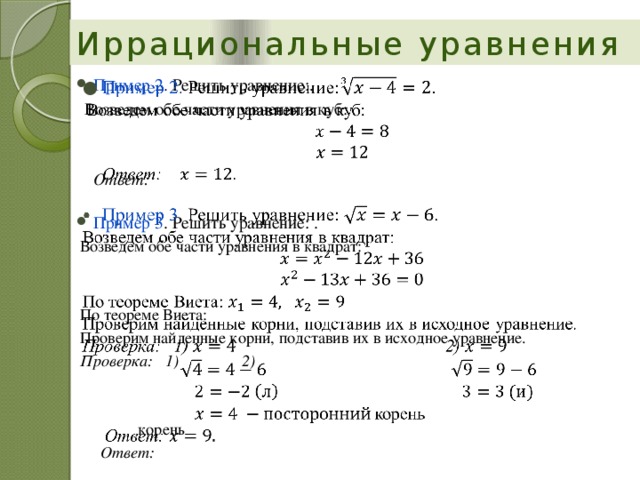 Иррациональные уравнения Пример 2 . Решить уравнение:.    Возведем обе части уравнения в куб:  Ответ: Пример 3 . Решить уравнение: . Возведем обе части уравнения в квадрат: По теореме Виета: Проверим найденные корни, подставив их в исходное уравнение. Проверка: 1)    2)              корень  Ответ: 