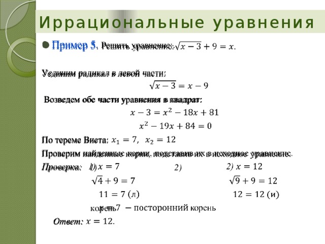 Иррациональные уравнения Пример 5 . Решить уравнение:.   Уединим радикал в левой части:  Возведем обе части уравнения в квадрат: По тереме Виета: Проверим найденные корни, подставив их в исходное уравнение. Проверка: 1)    2)              корень  Ответ: 