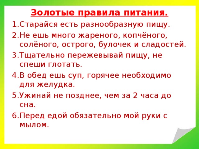 Золотые правила питания. Старайся есть разнообразную пищу. Не ешь много жареного, копчёного, солёного, острого, булочек и сладостей. Тщательно пережевывай пищу, не спеши глотать. В обед ешь суп, горячее необходимо для желудка. Ужинай не позднее, чем за 2 часа до сна. Перед едой обязательно мой руки с мылом.  