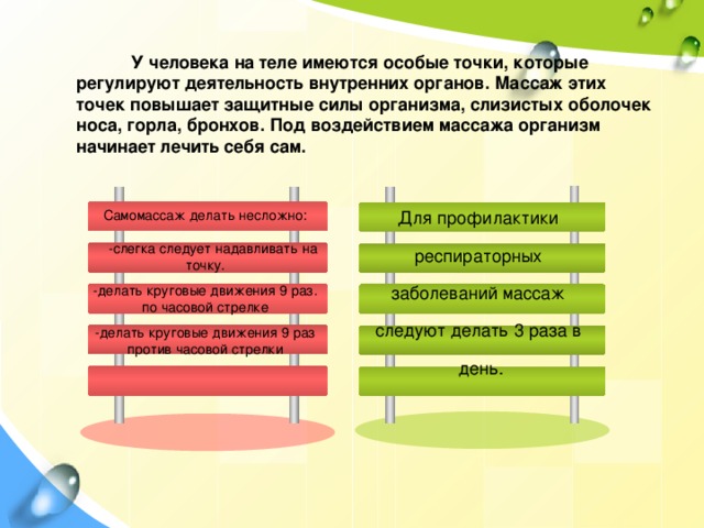 У человека на теле имеются особые точки, которые регулируют деятельность внутренних органов. Массаж этих точек повышает защитные силы организма, слизистых оболочек носа, горла, бронхов. Под воздействием массажа организм начинает лечить себя сам. Самомассаж делать несложно: Для профилактики респираторных  -слегка следует надавливать на точку. заболеваний массаж  -делать круговые движения 9 раз. по часовой стрелке следуют делать 3 раза в -делать круговые движения 9 раз против часовой стрелки день.  