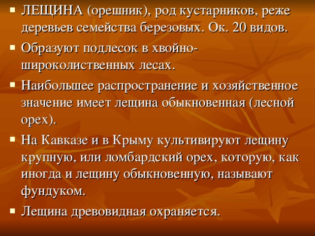 ЛЕЩИНА (орешник), род кустарников, реже деревьев семейства березовых. Ок. 20 видов. Образуют подлесок в хвойно-широколиственных лесах. Наибольшее распространение и хозяйственное значение имеет лещина обыкновенная (лесной орех). На Кавказе и в Крыму культивируют лещину крупную, или ломбардский орех, которую, как иногда и лещину обыкновенную, называют фундуком. Лещина древовидная охраняется. 