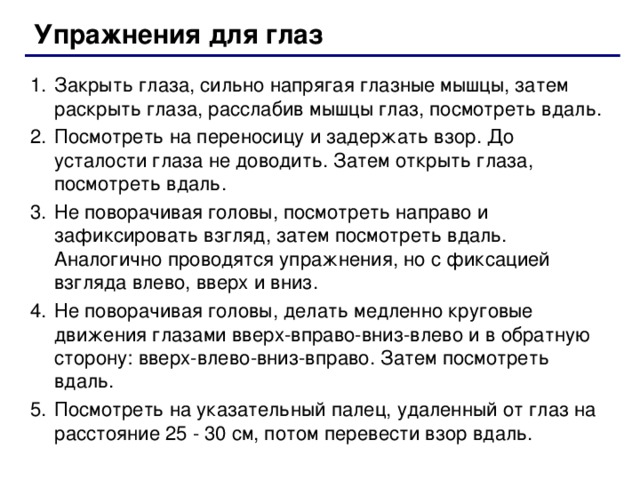 Упражнения для глаз Закрыть глаза, сильно напрягая глазные мышцы, затем раскрыть глаза, расслабив мышцы глаз, посмотреть вдаль. Посмотреть на переносицу и задержать взор. До усталости глаза не доводить. Затем открыть глаза, посмотреть вдаль. Не поворачивая головы, посмотреть направо и зафиксировать взгляд, затем посмотреть вдаль. Аналогично проводятся упражнения, но с фиксацией взгляда влево, вверх и вниз. Не поворачивая головы, делать медленно круговые движения глазами вверх-вправо-вниз-влево и в обратную сторону: вверх-влево-вниз-вправо. Затем посмотреть вдаль. Посмотреть на указательный палец, удаленный от глаз на расстояние 25 - 30 см, потом перевести взор вдаль.  