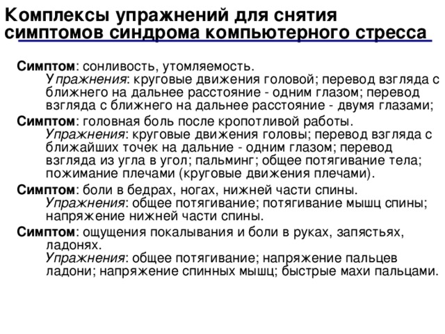 Комплексы упражнений для снятия симптомов синдрома компьютерного стресса Симптом : сонливость, утомляемость.  У пражнения : круговые движения головой; перевод взгляда с ближнего на дальнее расстояние - одним глазом; перевод взгляда с ближнего на дальнее расстояние - двумя глазами; Симптом : головная боль после кропотливой работы.  Упражнения : круговые движения головы; перевод взгляда с ближайших точек на дальние - одним глазом; перевод взгляда из угла в угол; пальминг; общее потягивание тела; пожимание плечами (круговые движения плечами). Симптом : боли в бедрах, ногах, нижней части спины.  Упражнения : общее потягивание; потягивание мышц спины; напряжение нижней части спины. Симптом : ощущения покалывания и боли в руках, запястьях, ладонях.  Упражнения : общее потягивание; напряжение пальцев ладони; напряжение спинных мышц; быстрые махи пальцами. 