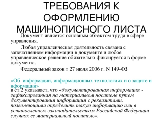 ТРЕБОВАНИЯ К ОФОРМЛЕНИЮ МАШИНОПИСНОГО ЛИСТА   Документ является основным объектом труда в сфере управления.   Любая управленческая деятельность связана с запечатлением информации в документе и любое управленческое решение обязательно фиксируется в форме документа.   Федеральный закон т 27 июля 2006 г. N 149-ФЗ  «Об  информации, информационных технологиях и о защите информации» в ст.2 указывает, что « документированная информация - зафиксированная на материальном носителе путем документирования информация с реквизитами, позволяющими определить такую информацию или в установленных законодательством Российской Федерации случаях ее материальный носитель ». 