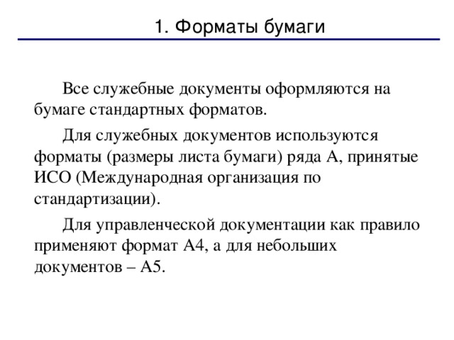 1. Форматы бумаги   Все служебные документы оформляются на бумаге стандартных форматов.   Для служебных документов используются форматы (размеры листа бумаги) ряда А, принятые ИСО (Международная организация по стандартизации).   Для управленческой документации как правило применяют формат А4, а для небольших документов – А5. 