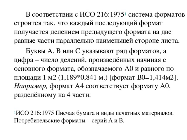  В соответствии с ИСО 216:1975 1 система форматов строится так, что каждый последующий формат получается делением предыдущего формата на две равные части параллельно наименьшей стороне листа.   Буквы А, В или С указывают ряд форматов, а цифра – число делений, произведённых начиная с основного формата, обозначаемого А0 и равного по площади 1 м2 (1,189*0,841 м.) [формат В0=1,414м2]. Например, формат А4 соответствует формату А0, разделённому на 4 части.  1 ИСО 216:1975 Писчая бумага и виды печатных материалов. Потребительские форматы – серий А и В. 