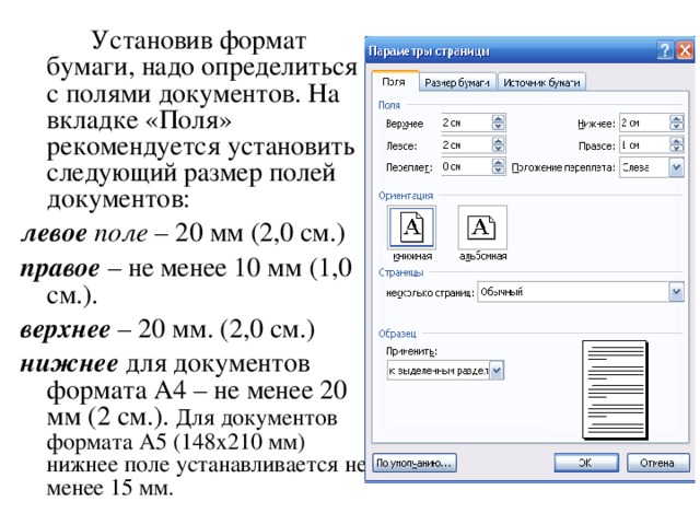   Установив формат бумаги, надо определиться с полями документов. На вкладке «Поля» рекомендуется установить следующий размер полей документов: левое поле – 20 мм (2,0 см.) правое – не менее 10 мм (1,0 см.). верхнее – 20 мм. (2,0 см.) нижнее для документов формата А4 – не менее 20 мм (2 см.). Для документов формата А5 (148х210 мм) нижнее поле устанавливается не менее 15 мм.  