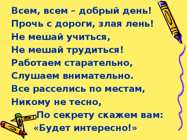 Всем, всем – добрый день! Прочь с дороги, злая лень! Не мешай учиться, Не мешай трудиться! Работаем старательно, Слушаем внимательно. Все расселись по местам, Никому не тесно,  По секрету скажем вам:  «Будет интересно!» 