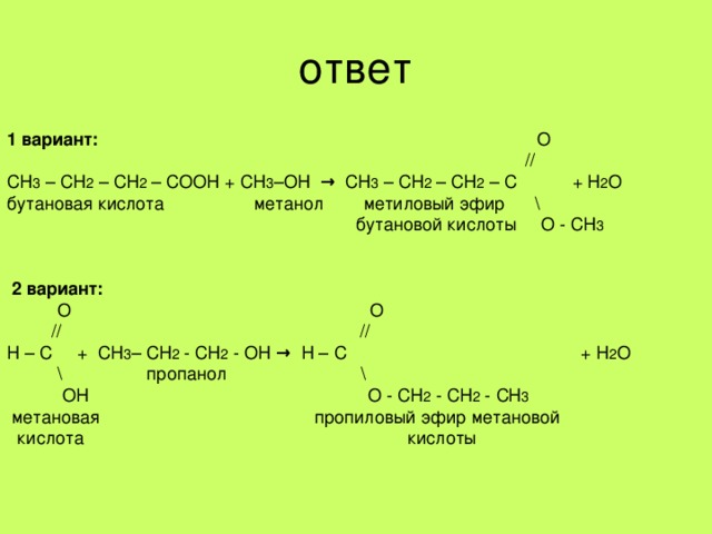 ответ 1 вариант: О  // СН 3 – СН 2 – СН 2 – СООН + СН 3 –ОН → СН 3 – СН 2 – СН 2 – С + Н 2 О бутановая кислота метанол метиловый эфир \  бутановой кислоты О - СН 3    2 вариант:  О О  // // Н – С + СН 3 – СН 2 - СН 2 - ОН → Н – С + Н 2 О  \ пропанол \  ОН О - СН 2 - СН 2 - СН 3    метановая пропиловый эфир метановой  кислота кислоты 
