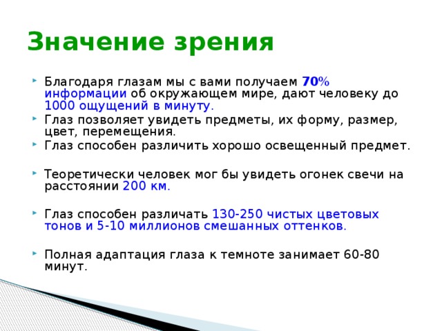 Значение зрения Благодаря глазам мы с вами получаем 70 % информации об окружающем мире, дают человеку до 1000 ощущений в минуту. Глаз позволяет увидеть предметы, их форму, размер, цвет, перемещения. Глаз способен различить хорошо освещенный предмет. Теоретически человек мог бы увидеть огонек свечи на расстоянии 200 км. Глаз способен различать 130-250 чистых цветовых тонов и 5-10 миллионов смешанных оттенков. Полная адаптация глаза к темноте занимает 60-80 минут. 