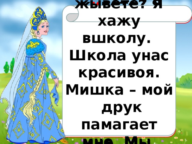  Дарагая каралева! Как вы жывёте? Я хажу вшколу. Школа унас красивоя. Мишка – мой друк памагает мне. Мы вмести учим уроки. У нас весило!  Д о р о гая  к о р о лева! Как В ы ж и вёте? Я  х о жу  в  школу. Школа у  нас красив а я. Мишка  –  мой дру г  п о м о гает  мне. Мы вмест е  учим уроки. У нас вес е ло! 