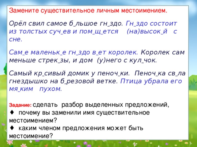 Замените существительное личным местоимением. Орёл свил самое б  льшое гн  здо. Гн  здо состоит из толстых суч  ев и пом  щ  ется (на)высок  й с  сне.  Сам  е маленьк  е гн  здо в  ет королек. Королек сам меньше стрек  зы, и дом (у)него с кул  чок.  Самый кр  сивый домик у пеноч  ки. Пеноч  ка св  ла гнездышко на б  резовой ветке. Птица убрала его мя  ким пухом.  Задание:  сделать разбор выделенных предложений, ♦ почему вы заменили имя существительное местоимением? ♦ каким членом предложения может быть местоимение? 