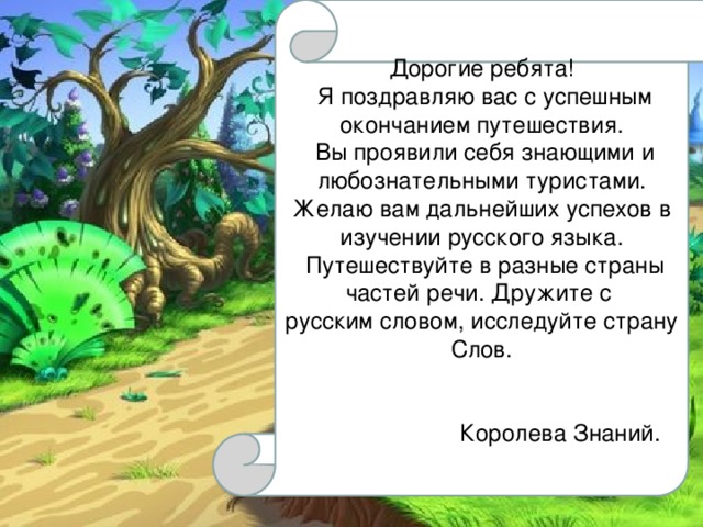 Дорогие ребята!  Я поздравляю вас с успешным окончанием путешествия.  Вы проявили себя знающими и любознательными туристами. Желаю вам дальнейших успехов в изучении русского языка.  Путешествуйте в разные страны частей речи. Дружите с русским словом, исследуйте страну Слов.  Королева Знаний. 