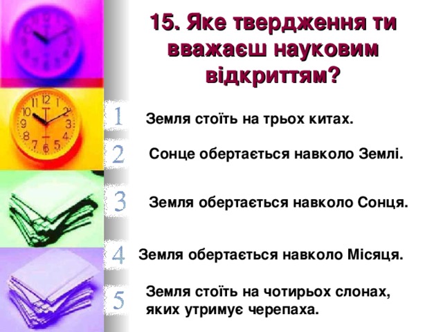 15. Яке твердження ти вважаєш науковим відкриттям? Земля стоїть на трьох китах.  Сонце обертається навколо Землі.  Земля обертається навколо Сонця. Земля обертається навколо Місяця. Земля стоїть на чотирьох слонах, яких утримує черепаха.  