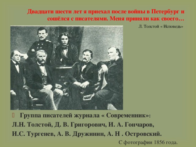 Двадцати шести лет я приехал после войны в Петербург и сошёлся с писателями. Меня приняли как своего…   Л. Толстой « Исповедь» Группа писателей журнала « Современник» : Л.Н. Толстой, Д. В. Григорович, И. А. Гончаров, И.С. Тургенев, А. В. Дружинин, А. Н . Островский. С фотографии 1856 года. 