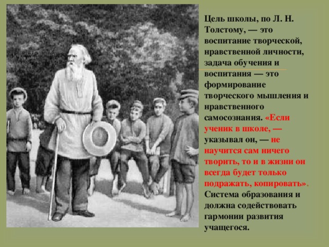 Цель школы, по Л. Н. Толстому, — это воспитание творческой, нравственной личности, задача обучения и воспитания — это формирование творческого мышления и нравственного самосознания. «Если ученик в школе, — указывал он, — не научится сам ничего творить, то и в жизни он всегда будет только подражать, копировать» . Система образования и должна содействовать гармонии развития учащегося. 