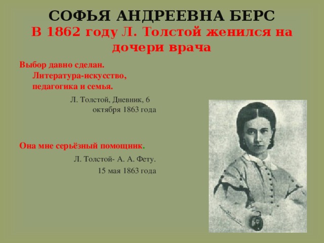 СОФЬЯ АНДРЕЕВНА БЕРС  В 1862 году Л. Толстой женился на дочери врача Выбор давно сделан. Литература-искусство, педагогика и семья.  Л. Толстой, Дневник, 6 октября 1863 года Она мне серьёзный помощник .  Л. Толстой- А. А. Фету.  15 мая 1863 года   