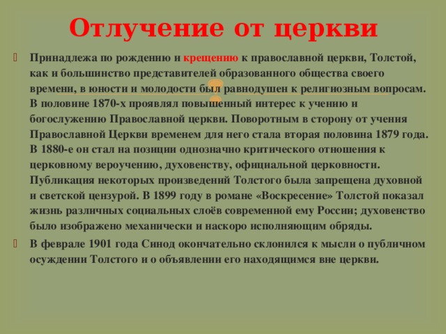 Отлучение от церкви Принадлежа по рождению и крещению к православной церкви, Толстой, как и большинство представителей образованного общества своего времени, в юности и молодости был равнодушен к религиозным вопросам. В половине 1870-х проявлял повышенный интерес к учению и богослужению Православной церкви. Поворотным в сторону от учения Православной Церкви временем для него стала вторая половина 1879 года. В 1880-е он стал на позиции однозначно критического отношения к церковному вероучению, духовенству, официальной церковности. Публикация некоторых произведений Толстого была запрещена духовной и светской цензурой. В 1899 году в романе «Воскресение» Толстой показал жизнь различных социальных слоёв современной ему России; духовенство было изображено механически и наскоро исполняющим обряды. В феврале 1901 года Синод окончательно склонился к мысли о публичном осуждении Толстого и о объявлении его находящимся вне церкви.  