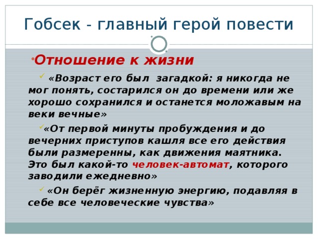 Гобсек - главный герой повести Отношение к жизни  «Возраст его был загадкой: я никогда не мог понять, состарился он до времени или же хорошо сохранился и останется моложавым на веки вечные» «От первой минуты пробуждения и до вечерних приступов кашля все его действия были размеренны, как движения маятника. Это был какой-то человек-автомат , которого заводили ежедневно»  «Он берёг жизненную энергию, подавляя в себе все человеческие чувства»  «Возраст его был загадкой: я никогда не мог понять, состарился он до времени или же хорошо сохранился и останется моложавым на веки вечные» «От первой минуты пробуждения и до вечерних приступов кашля все его действия были размеренны, как движения маятника. Это был какой-то человек-автомат , которого заводили ежедневно»  «Он берёг жизненную энергию, подавляя в себе все человеческие чувства» 