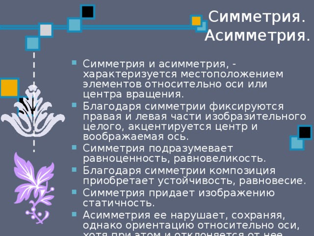 Симметрия.  Асимметрия. Симметрия и асимметрия, - характеризуется местоположением элементов относительно оси или центра вращения. Благодаря симметрии фиксируются правая и левая части изобразительного целого, акцентируется центр и воображаемая ось. Симметрия подразумевает равноценность, равновеликость. Благодаря симметрии композиция приобретает устойчивость, равновесие. Симметрия придает изображению статичность. Асимметрия ее нарушает, сохраняя, однако ориентацию относительно оси, хотя при этом и отклоняется от нее. Асимметрия несет динамическое начало. 