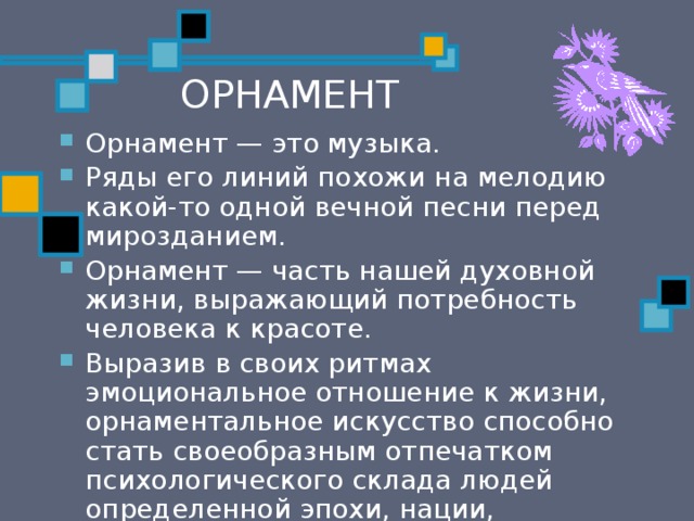 ОРНАМЕНТ Орнамент — это музыка. Ряды его линий похожи на мелодию какой-то одной вечной песни перед мирозданием. Орнамент — часть нашей духовной жизни, выражающий по­требность человека к красоте. Выразив в своих ритмах эмоциональное отношение к жизни, орнаментальное искусство способно стать своеобразным отпечатком психологического склада людей определен­ной эпохи, нации, социального слоя. 
