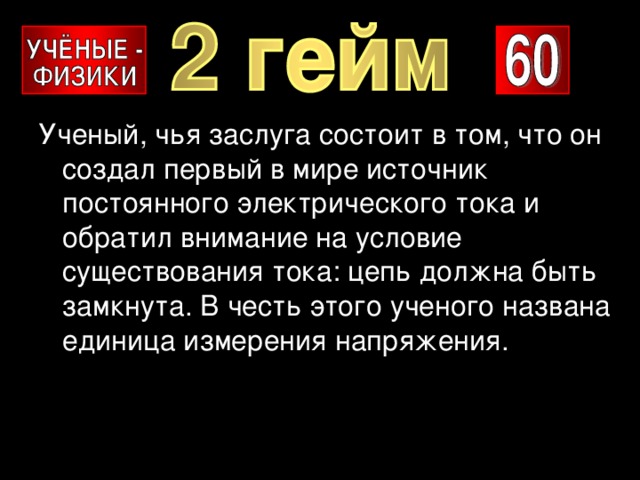 Ученый, чья заслуга состоит в том, что он создал первый в мире источник постоянного электрического тока и обратил внимание на условие существования тока: цепь должна быть замкнута. В честь этого ученого названа единица измерения напряжения. 