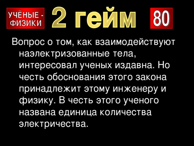 Вопрос о том, как взаимодействуют наэлектризованные тела, интересовал ученых издавна. Но честь обоснования этого закона принадлежит этому инженеру и физику. В честь этого ученого названа единица количества электричества. 