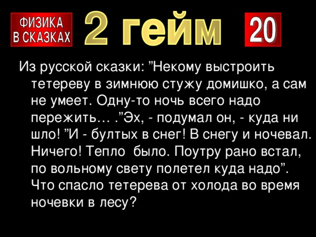 Из русской сказки: ”Некому выстроить тетереву в зимнюю стужу домишко, а сам не умеет. Одну-то ночь всего надо пережить… .”Эх, - подумал он, - куда ни шло! ”И - бултых в снег! В снегу и ночевал. Ничего! Тепло было. Поутру рано встал, по вольному свету полетел куда надо”. Что спасло тетерева от холода во время ночевки в лесу? 