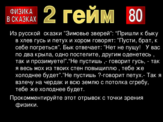 Из русской сказки ”Зимовье зверей”: “Пришли к быку в хлев гусь и петух и хором говорят: ”Пусти, брат, к себе погреться”. Бык отвечает: ”Нет не пущу! У вас по два крыла, одно постелите, другим оденетесь , так и прозимуете!”.“Не пустишь ,- говорит гусь, - так я весь мох из твоих стен повыщиплю , тебе же холоднее будет”.”Не пустишь ?-говорит петух.- Так я взлечу на чердак и всю землю с потолка сгребу, тебе же холоднее будет. Прокомментируйте этот отрывок с точки зрения физики. 