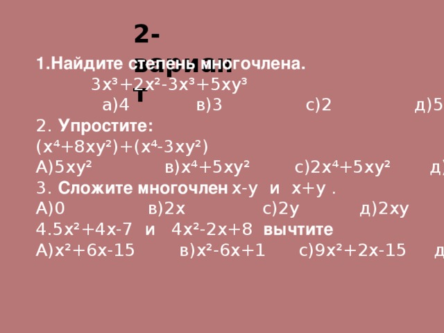 2-вариант  1.Найдите степень многочлена.  3х ³ +2х ² -3х ³ +5ху ³  а)4 в)3 с)2 д)5 2. Упростите: (х⁴+8ху ² )+(х⁴-3ху ² ) А)5ху ² в)х⁴+5ху ² с)2х⁴+5ху ² д)2х⁴+11ху ² 3. Сложите многочлен  х-у и х+у . А)0 в)2х с)2у д)2ху 4.5х ² +4х-7 и 4х ² -2х+8 вычтите А)х ² +6х-15 в)х ² -6х+1 с)9х ² +2х-15 д)9х ² -2х+1 . 
