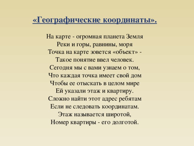 «Географические координаты». На карте - огромная планета Земля  Реки и горы, равнины, моря  Точка на карте зовется «объект» -  Такое понятие ввел человек. Сегодня мы с вами узнаем о том,  Что каждая точка имеет свой дом  Чтобы ее отыскать в целом мире  Ей указали этаж и квартиру. Сложно найти этот адрес ребятам  Если не следовать координатам.  Этаж называется широтой,  Номер квартиры - его долготой. 