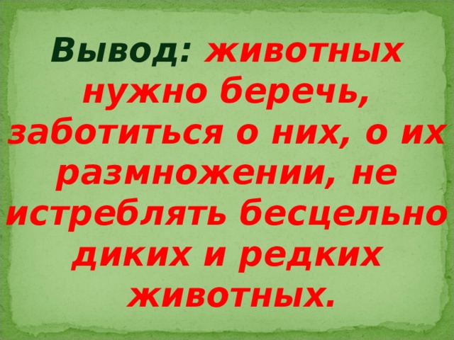 Вывод: животных нужно беречь, заботиться о них, о их размножении, не истреблять бесцельно диких и редких  животных. 